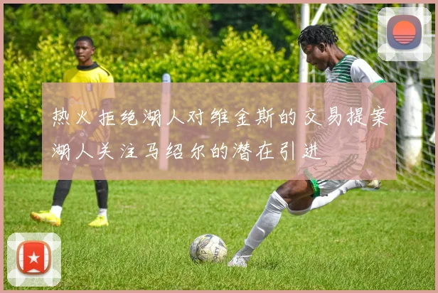 热火拒绝湖人对维金斯的交易提案湖人关注马绍尔的潜在引进