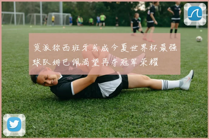 莫派称西班牙或成今夏世界杯最强球队姆巴佩渴望再夺冠军荣耀