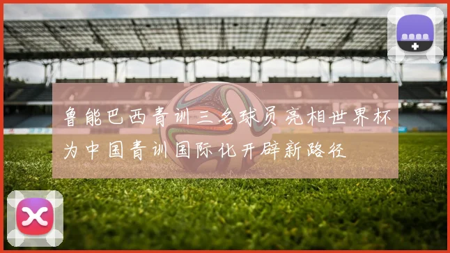 鲁能巴西青训三名球员亮相世界杯为中国青训国际化开辟新路径