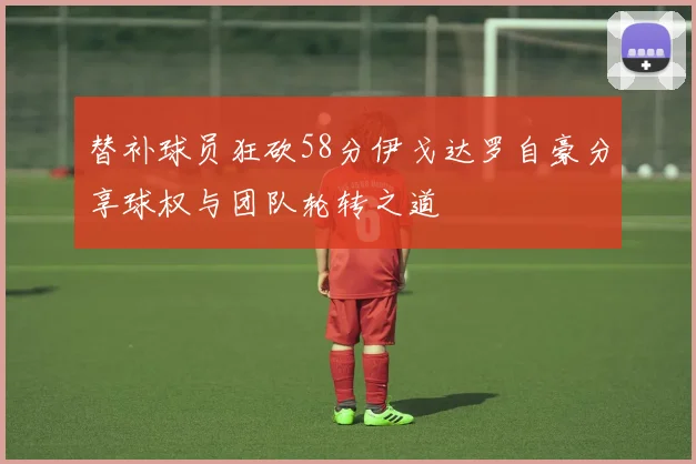 替补球员狂砍58分伊戈达罗自豪分享球权与团队轮转之道