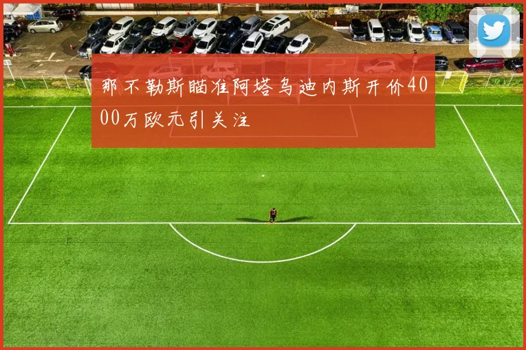 那不勒斯瞄准阿塔乌迪内斯开价4000万欧元引关注