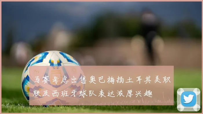 马赛考虑出售奥巴梅扬土耳其美职联及西班牙球队表达浓厚兴趣