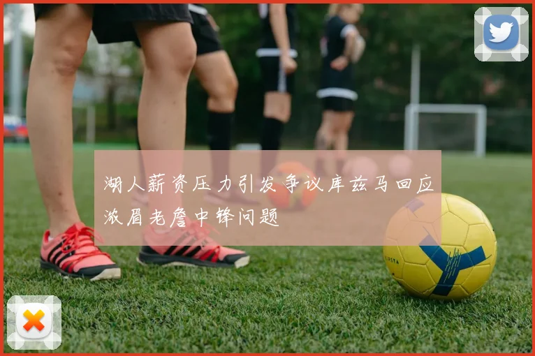 湖人薪资压力引发争议库兹马回应浓眉老詹中锋问题