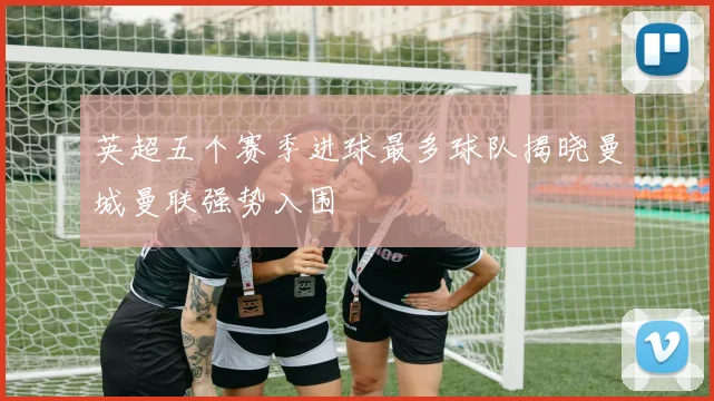 英超五个赛季进球最多球队揭晓曼城曼联强势入围