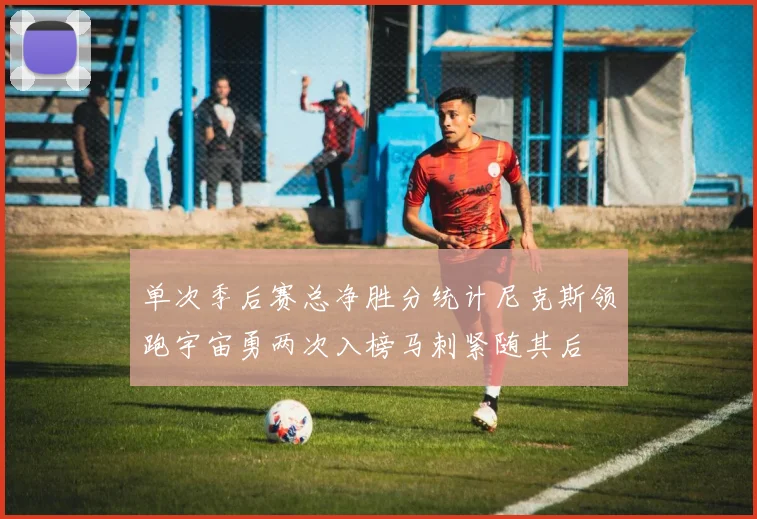 单次季后赛总净胜分统计尼克斯领跑宇宙勇两次入榜马刺紧随其后