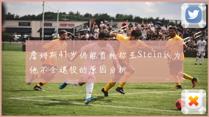 詹姆斯41岁仍能首轮称王Stein认为他不会退役的原因分析