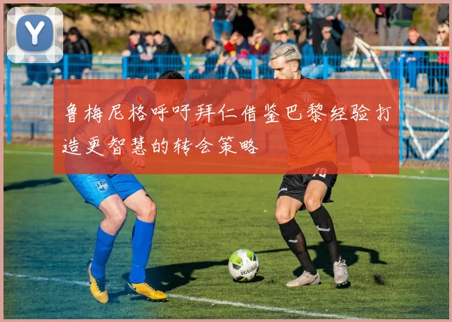 鲁梅尼格呼吁拜仁借鉴巴黎经验打造更智慧的转会策略