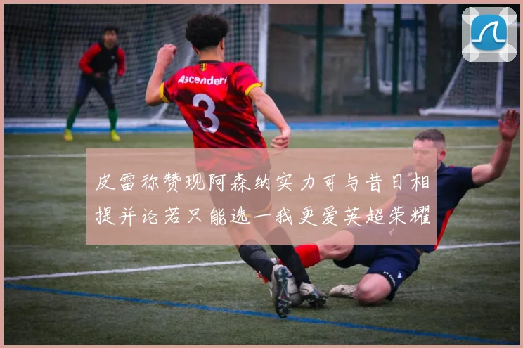 皮雷称赞现阿森纳实力可与昔日相提并论若只能选一我更爱英超荣耀