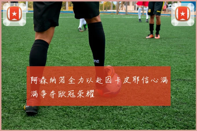 阿森纳若全力以赴因卡皮耶信心满满争夺欧冠荣耀