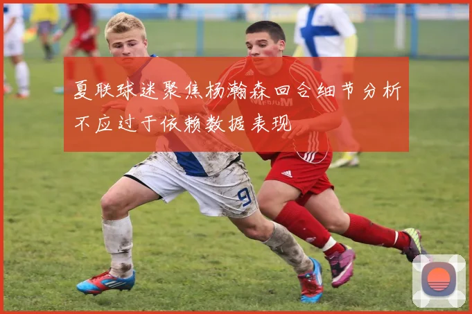夏联球迷聚焦杨瀚森回合细节分析不应过于依赖数据表现
