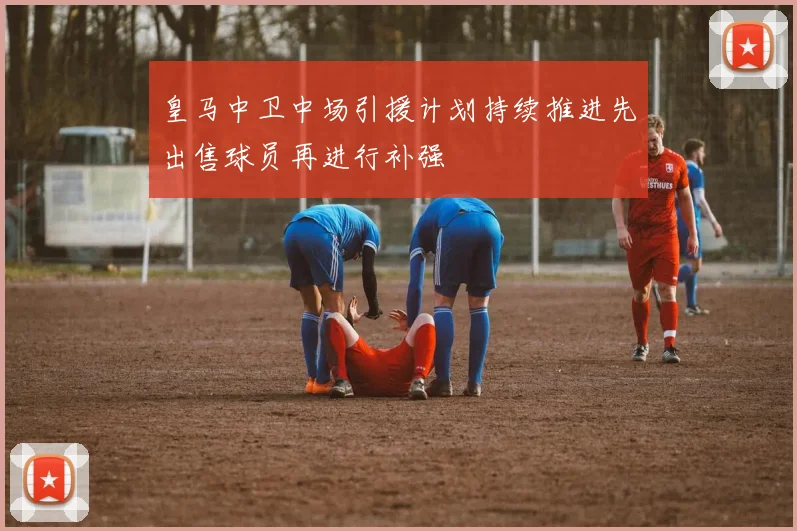 皇马中卫中场引援计划持续推进先出售球员再进行补强