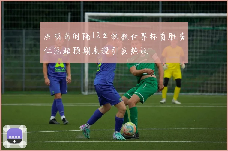 洪明甫时隔12年执教世界杯首胜黄仁范超预期表现引发热议