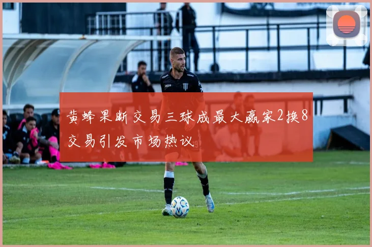 黄蜂果断交易三球成最大赢家2换8交易引发市场热议