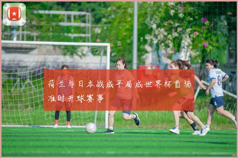 荷兰与日本战成平局成世界杯首场准时开球赛事