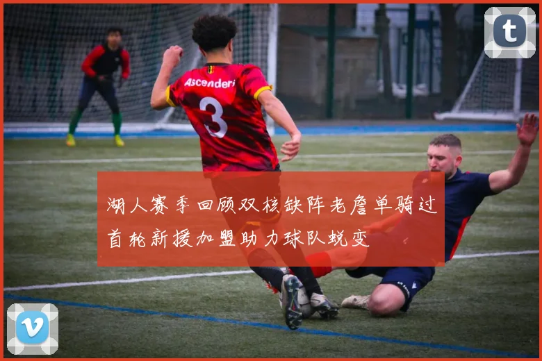 湖人赛季回顾双核缺阵老詹单骑过首轮新援加盟助力球队蜕变
