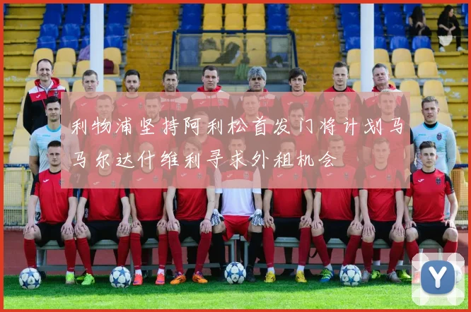 利物浦坚持阿利松首发门将计划马马尔达什维利寻求外租机会