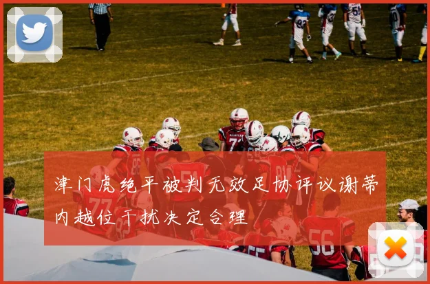 津门虎绝平被判无效足协评议谢蒂内越位干扰决定合理