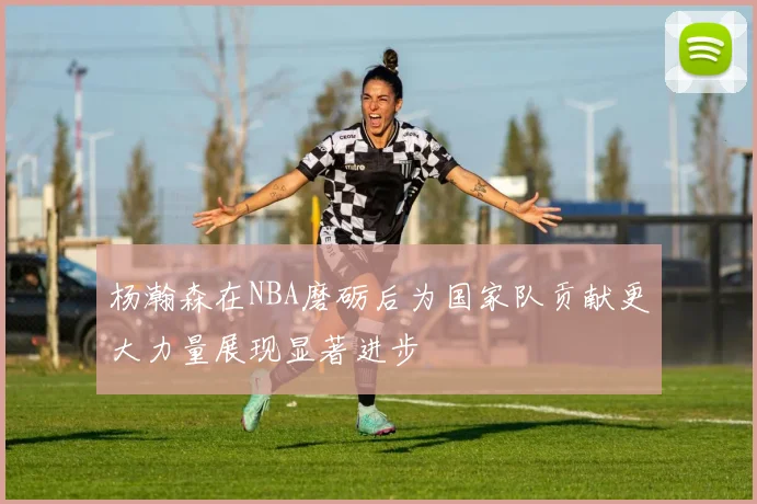杨瀚森在NBA磨砺后为国家队贡献更大力量展现显著进步