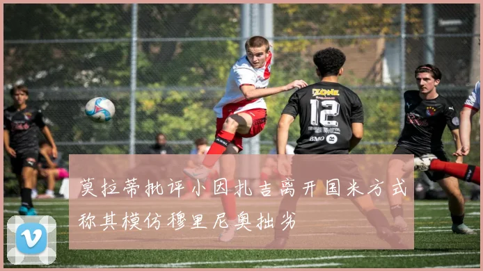 莫拉蒂批评小因扎吉离开国米方式称其模仿穆里尼奥拙劣