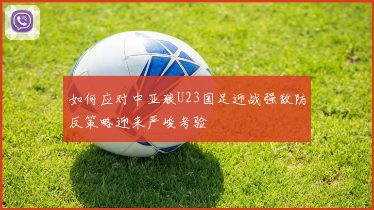 如何应对中亚狼U23国足迎战强敌防反策略迎来严峻考验
