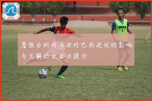 詹俊分析内马尔对巴西进攻的影响与无解的攻击力提升